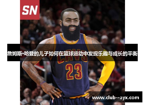 詹姆斯·哈登的儿子如何在篮球运动中发现乐趣与成长的平衡