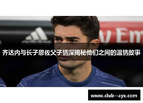 齐达内与长子恩佐父子情深揭秘他们之间的温情故事
