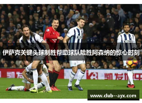 伊萨克关键头球制胜帮助球队险胜阿森纳的惊心时刻