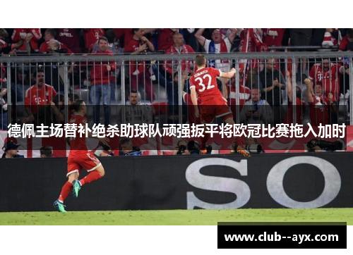 德佩主场替补绝杀助球队顽强扳平将欧冠比赛拖入加时 德佩主场替补绝杀助球队顽强扳平将欧冠比赛拖入加时