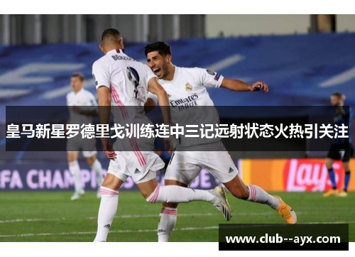 皇马新星罗德里戈训练连中三记远射状态火热引关注