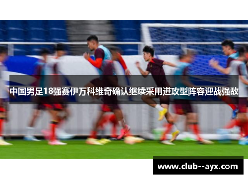 中国男足18强赛伊万科维奇确认继续采用进攻型阵容迎战强敌