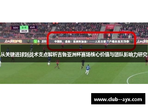 从关键进球到战术支点解析吉鲁亚洲杯赛场核心价值与团队影响力研究