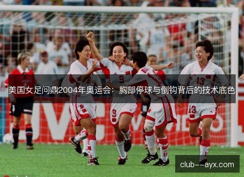 美国女足问鼎2004年奥运会:胸部停球与倒钩背后的技术底色 美国女足问鼎2004年奥运会:胸部停球与倒钩背后的技术底色